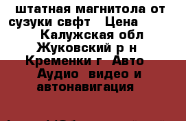штатная магнитола от сузуки свфт › Цена ­ 5 000 - Калужская обл., Жуковский р-н, Кременки г. Авто » Аудио, видео и автонавигация   